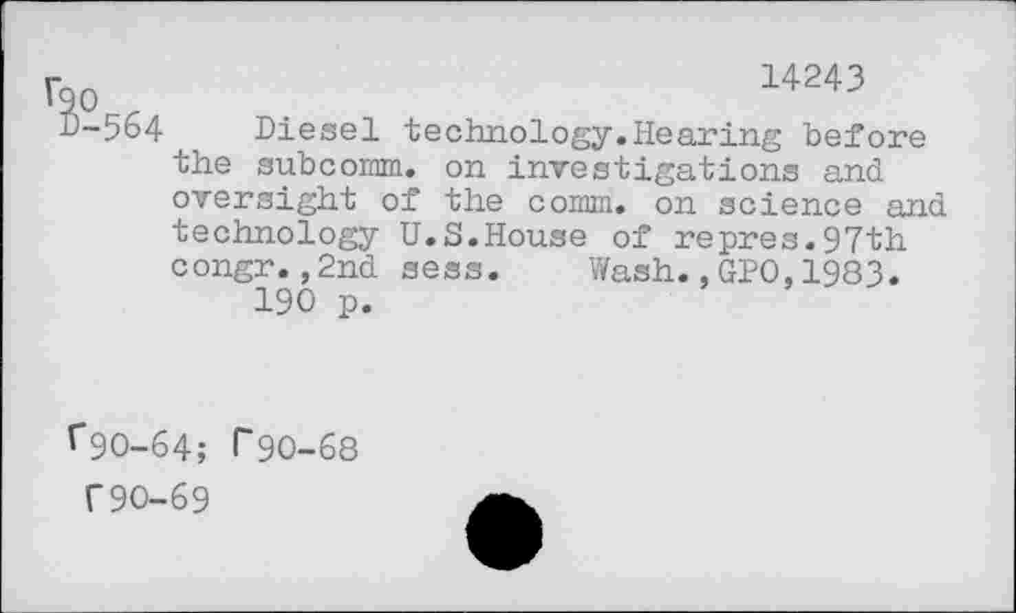 ﻿r?p .	■	14243
D-564^ Diesel technology.Hearing before the subcomm, on investigations and oversight of the comm, on science and technology U.S.House of repres.97th congr.,2nd sess.	Wash.,GPO,1983.
190 p.
1*90-64; 1*90-68
T90-69